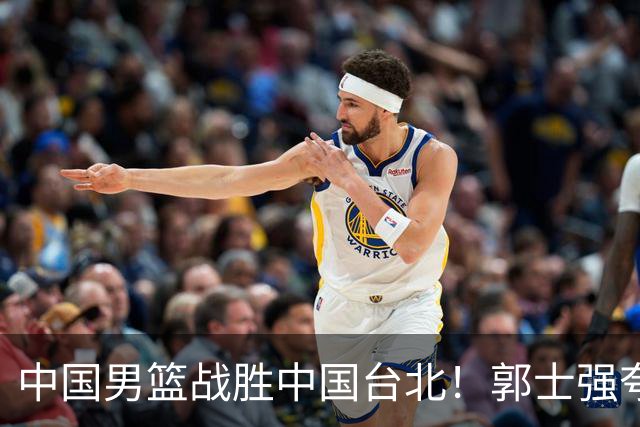 中国男篮战胜中国台北！郭士强夸球队有两个领头羊，起到带头作用
