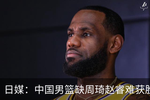 日媒：中国男篮缺周琦赵睿难获胜！日本球迷：输中国队23分！