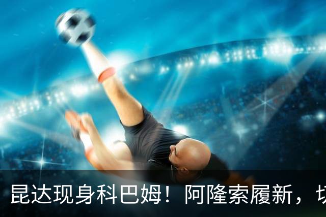 昆达现身科巴姆！阿隆索履新，切尔西多名新援提前报到