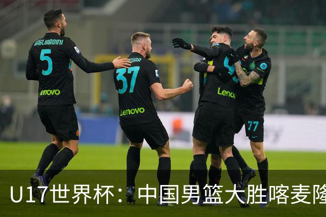 U17世界杯：中国男篮大胜喀麦隆 张懿赵杰23+6张子一17+7